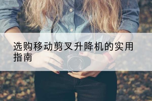 南芬移动剪叉升降机怎么选-选购移动剪叉升降机的实用指南