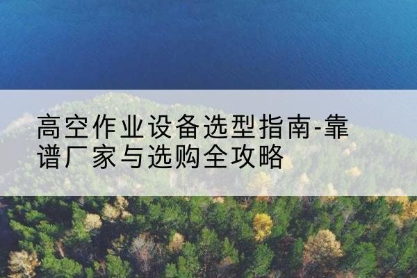 南芬升降车厂家-高空作业设备选型指南-靠谱厂家与选购全攻略