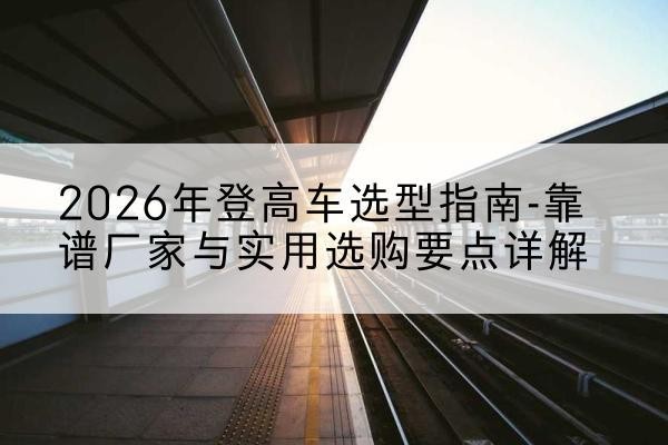 南芬登高车厂家推荐-2026年登高车选型指南-靠谱厂家与实用选购要点详解