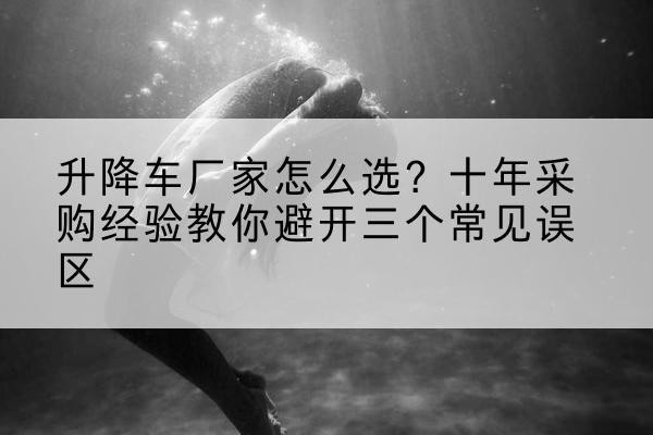 南芬升降车厂家-怎么选?十年采购经验教你避开三个常见误区