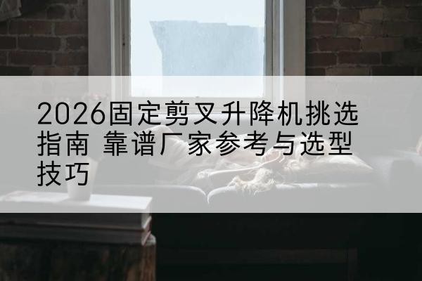 南芬固定剪叉升降机厂家推荐-2026固定剪叉升降机挑选指南 靠谱厂家参考与选型技巧