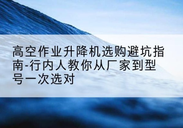 南芬升降平台厂家-高空作业升降机选购避坑指南-行内人教你从厂家到型号一次选对