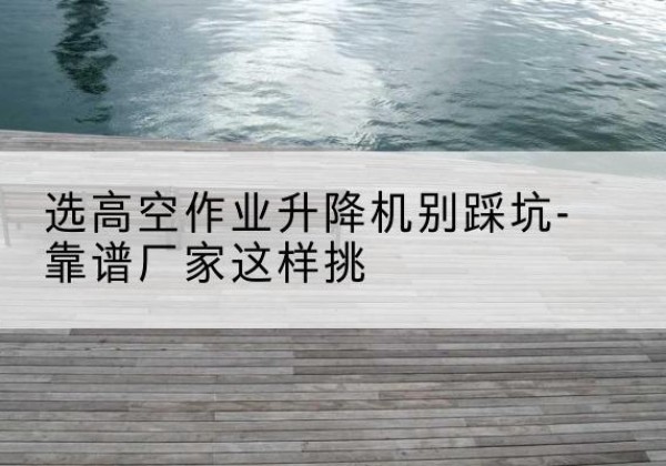 南芬剪叉式升降机厂家-选高空作业升降机别踩坑-靠谱厂家这样挑