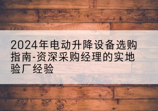 南芬电动剪叉升降平台厂家-2024年电动升降设备选购指南-资深采购经理的实地验厂经验