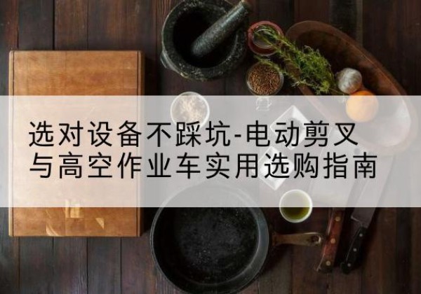 南芬电动剪叉升降平台怎么选-选对设备不踩坑-电动剪叉与高空作业车实用选购指南