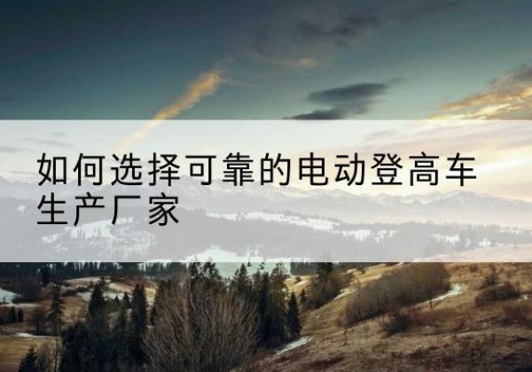 南芬电动登高车厂家-如何选择可靠的电动登高车生产厂家