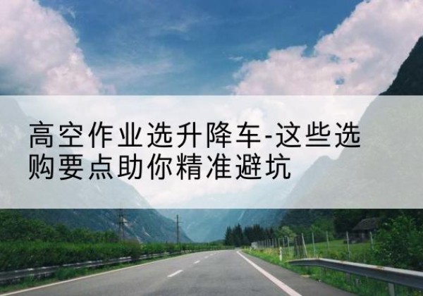 南芬升降车厂家-高空作业选升降车-这些选购要点助你*避坑