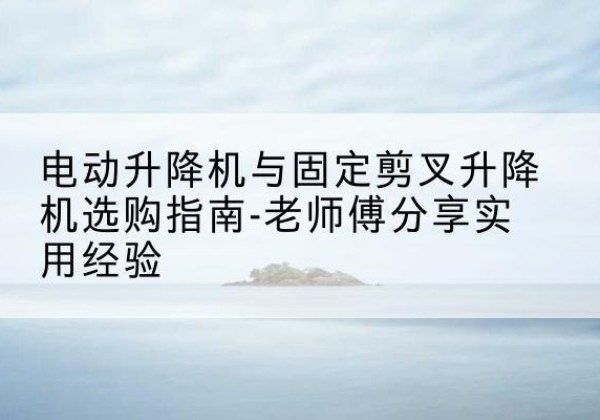 南芬电动升降机怎么选-电动升降机与固定剪叉升降机选购指南-老师傅分享实用经验