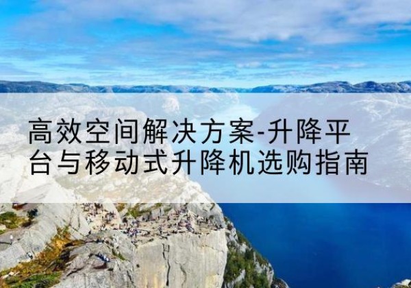 南芬升降平台厂家-*空间解决方案-升降平台与移动式升降机选购指南