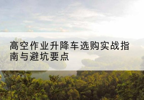 南芬升降车怎么选-高空作业升降车选购实战指南与避坑要点