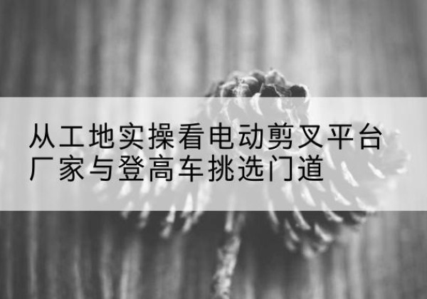 南芬电动剪叉升降平台厂家-从工地实操看电动剪叉平台厂家与登高车挑选门道