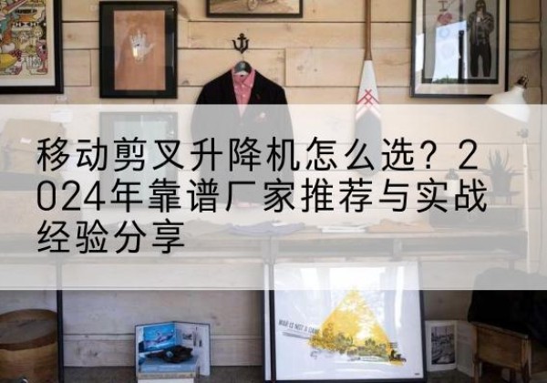 南芬升降平台厂家推荐-移动剪叉升降机怎么选？2024年靠谱厂家推荐与实战经验分享