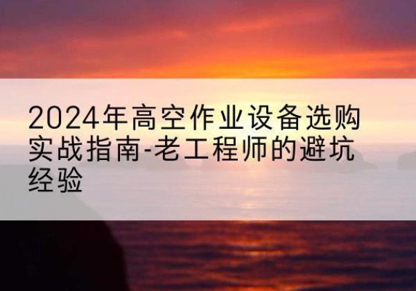 南芬高空作业升降机厂家推荐-2024年高空作业设备选购实战指南-老工程师的避坑经验