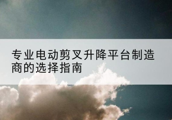 南芬电动剪叉升降平台厂家-专业电动剪叉升降平台制造商的选择指南