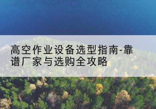 南芬升降车厂家-高空作业设备选型指南-靠谱厂家与选购全攻略