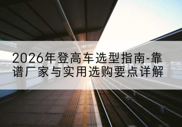 南芬登高车厂家推荐-2026年登高车选型指南-靠谱厂家与实用选购要点详解