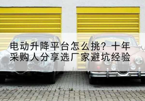 南芬电动升降平台厂家-电动升降平台怎么挑？十年采购人分享选厂家避坑经验